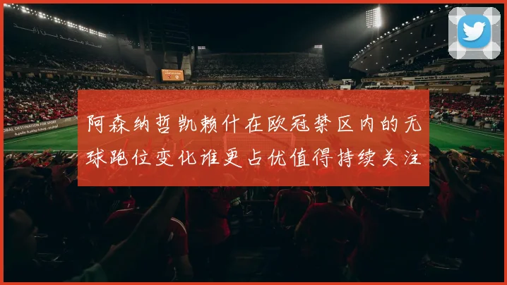 阿森纳哲凯赖什在欧冠禁区内的无球跑位变化谁更占优值得持续关注
