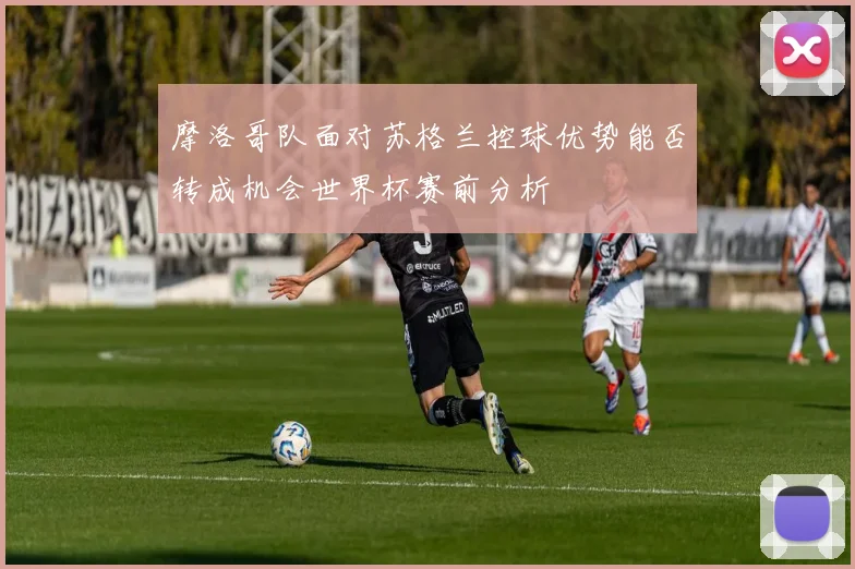 摩洛哥队面对苏格兰控球优势能否转成机会世界杯赛前分析