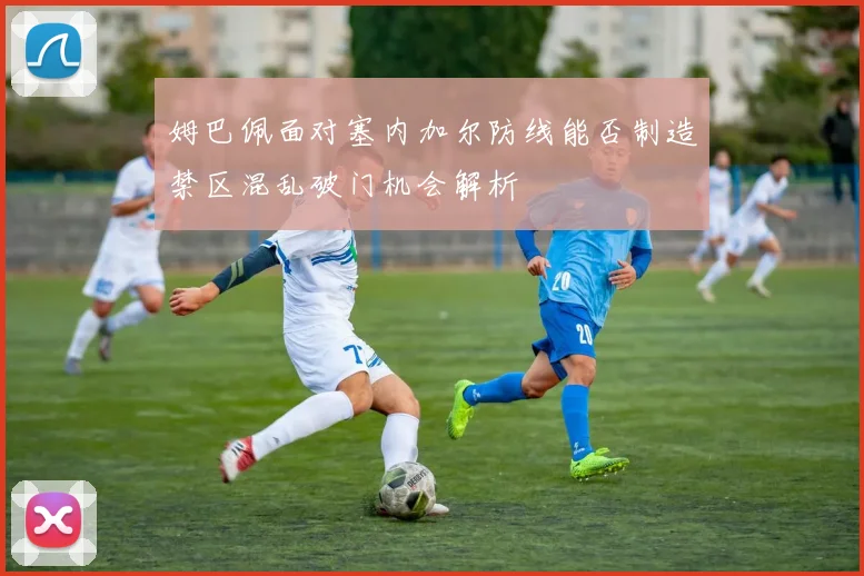 姆巴佩面对塞内加尔防线能否制造禁区混乱破门机会解析