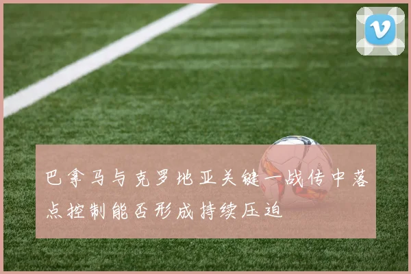 巴拿马与克罗地亚关键一战传中落点控制能否形成持续压迫