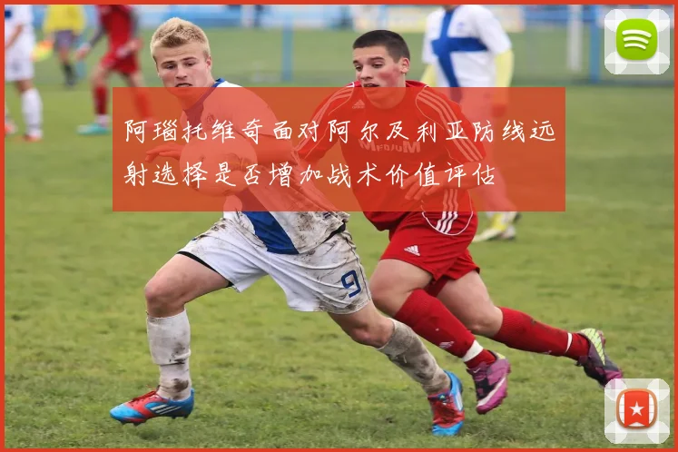 阿瑙托维奇面对阿尔及利亚防线远射选择是否增加战术价值评估