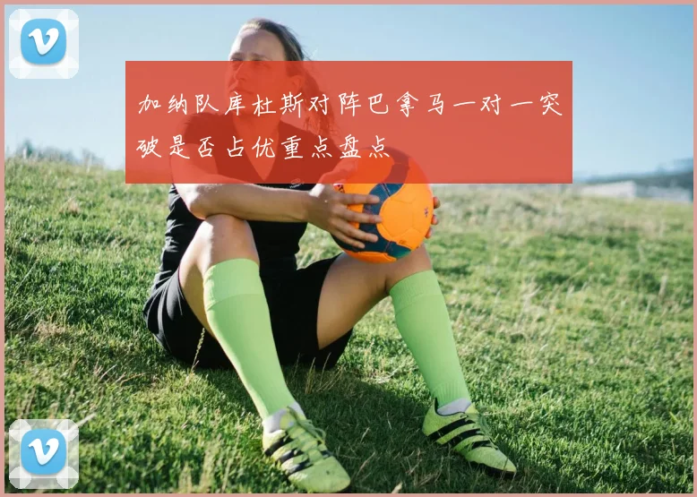 加纳队库杜斯对阵巴拿马一对一突破是否占优重点盘点