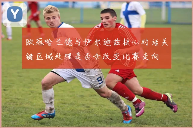 欧冠哈兰德与伊尔迪兹核心对话关键区域处理是否会改变比赛走向