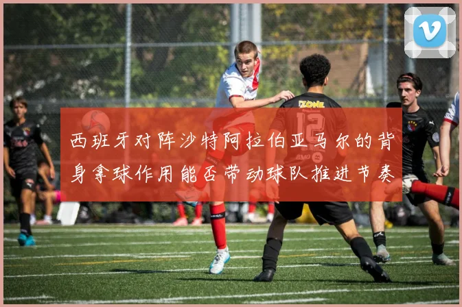 西班牙对阵沙特阿拉伯亚马尔的背身拿球作用能否带动球队推进节奏