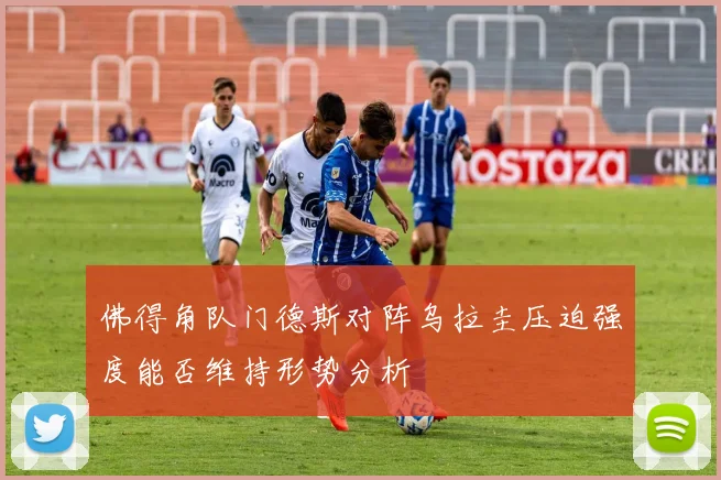 佛得角队门德斯对阵乌拉圭压迫强度能否维持形势分析