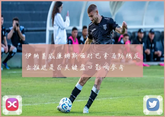 伊纳基威廉姆斯面对巴拿马防线反击推进是否关键盘口影响参考