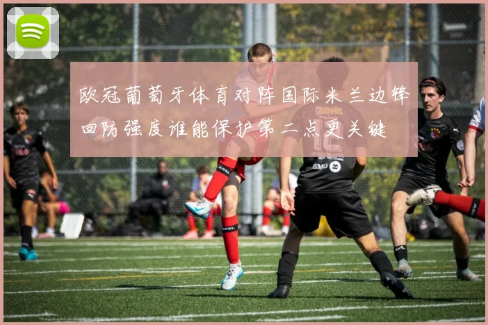 欧冠葡萄牙体育对阵国际米兰边锋回防强度谁能保护第二点更关键