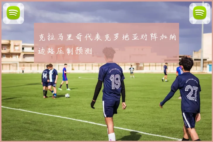 克拉马里奇代表克罗地亚对阵加纳边路压制预测