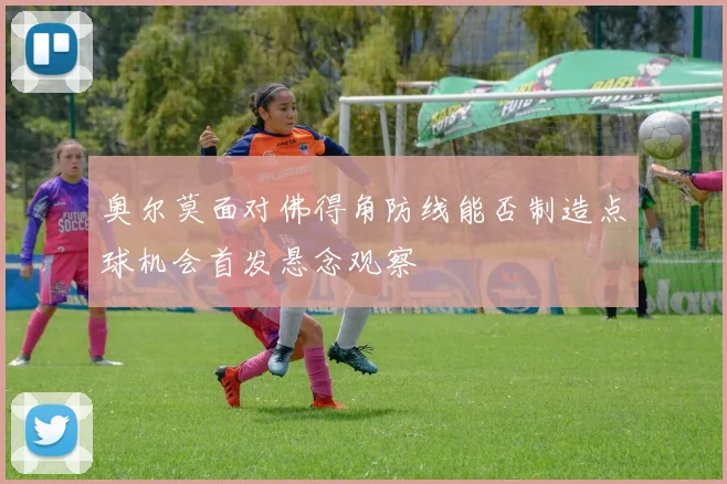 奥尔莫面对佛得角防线能否制造点球机会首发悬念观察