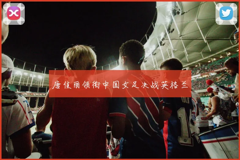 唐佳丽领衔中国女足决战英格兰