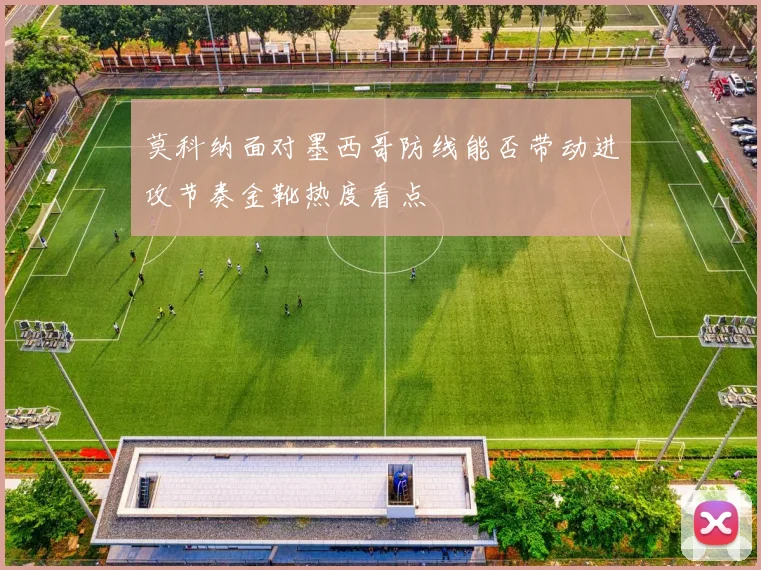 莫科纳面对墨西哥防线能否带动进攻节奏金靴热度看点