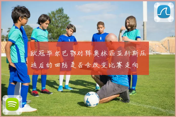 欧冠毕尔巴鄂对阵奥林匹亚科斯压迫后的回防是否会改变比赛走向