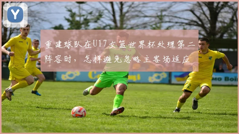 重建球队在U17女篮世界杯处理第二阵容时，怎样避免忽略主客场适应