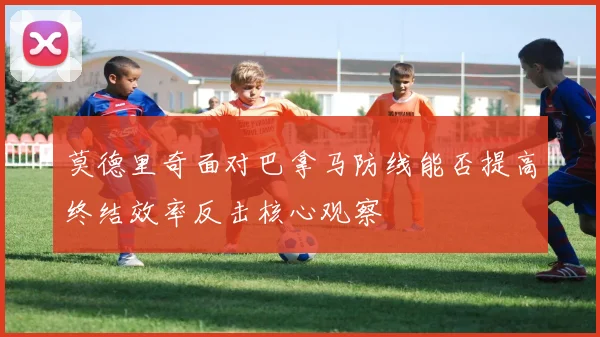 莫德里奇面对巴拿马防线能否提高终结效率反击核心观察