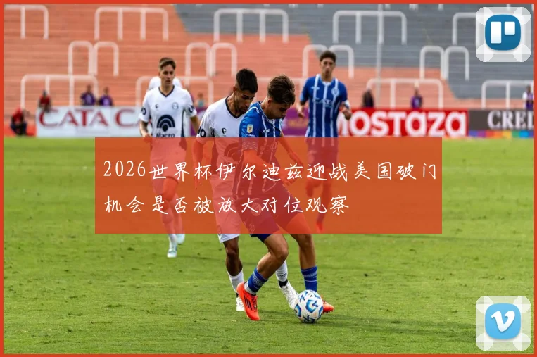 2026世界杯伊尔迪兹迎战美国破门机会是否被放大对位观察