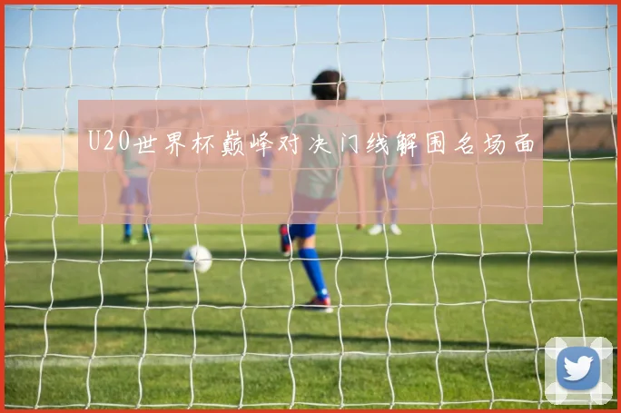 U20世界杯巅峰对决门线解围名场面