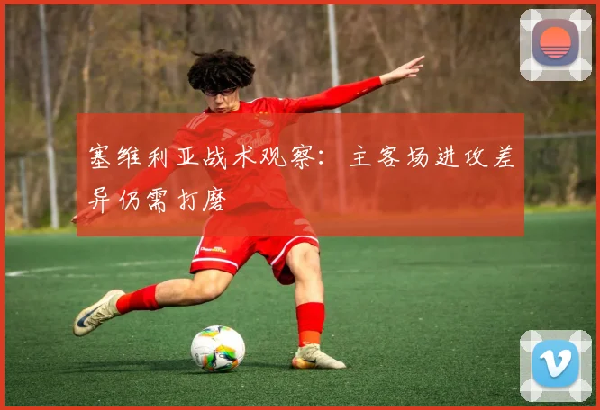 塞维利亚战术观察：主客场进攻差异仍需打磨
