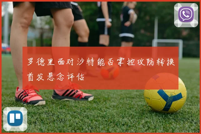 罗德里面对沙特能否掌控攻防转换首发悬念评估