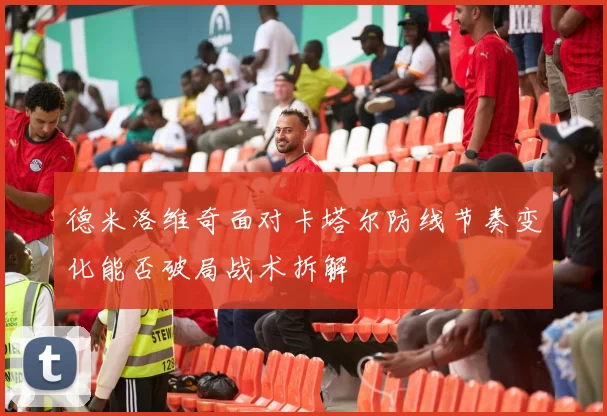 德米洛维奇面对卡塔尔防线节奏变化能否破局战术拆解