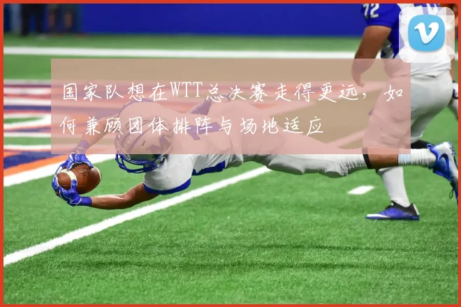 国家队想在WTT总决赛走得更远，如何兼顾团体排阵与场地适应