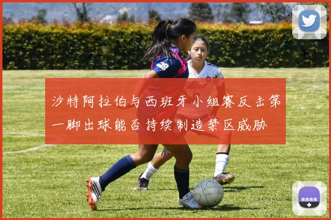 沙特阿拉伯与西班牙小组赛反击第一脚出球能否持续制造禁区威胁