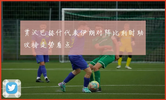 贾汉巴赫什代表伊朗对阵比利时助攻榜走势看点