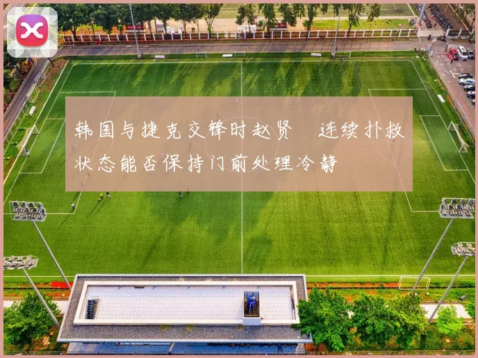 韩国与捷克交锋时赵贤祐连续扑救状态能否保持门前处理冷静