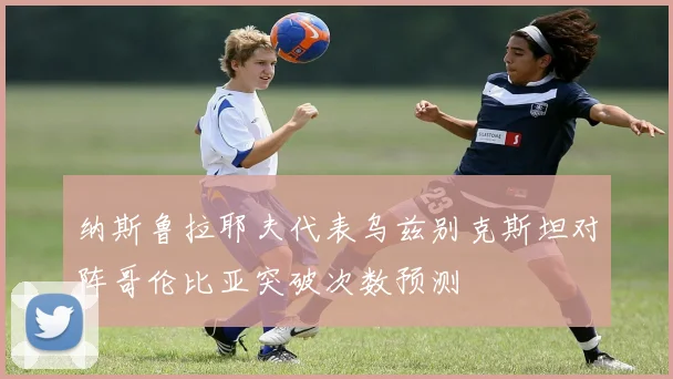 纳斯鲁拉耶夫代表乌兹别克斯坦对阵哥伦比亚突破次数预测