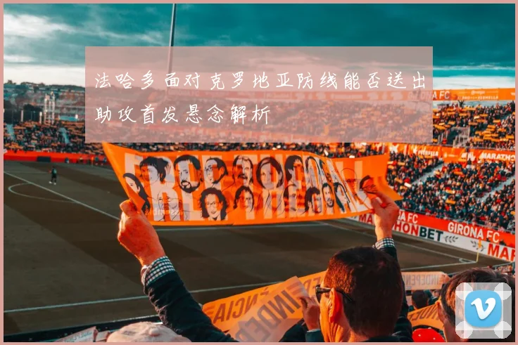 法哈多面对克罗地亚防线能否送出助攻首发悬念解析