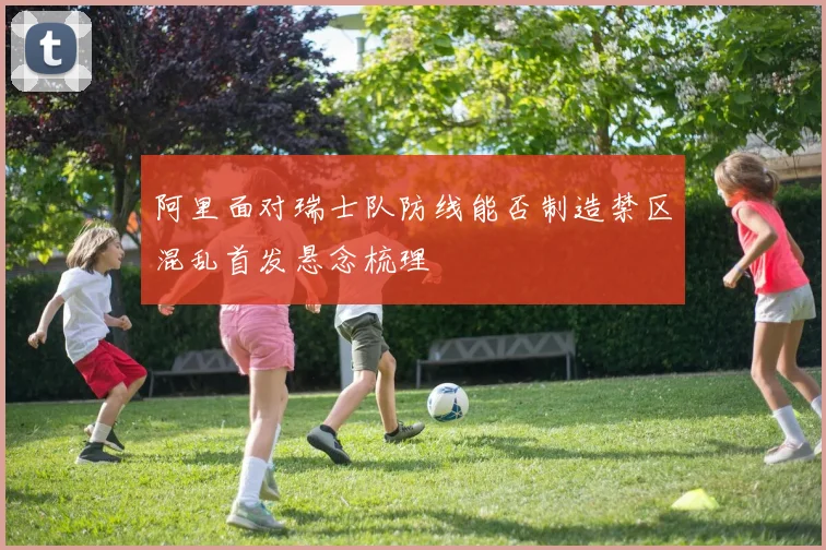 阿里面对瑞士队防线能否制造禁区混乱首发悬念梳理