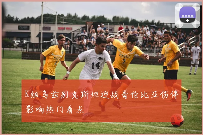 K组乌兹别克斯坦迎战哥伦比亚伤停影响热门看点