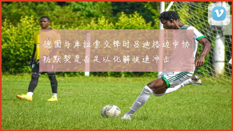 德国与库拉索交锋时吕迪格边中协防默契是否足以化解快速冲击