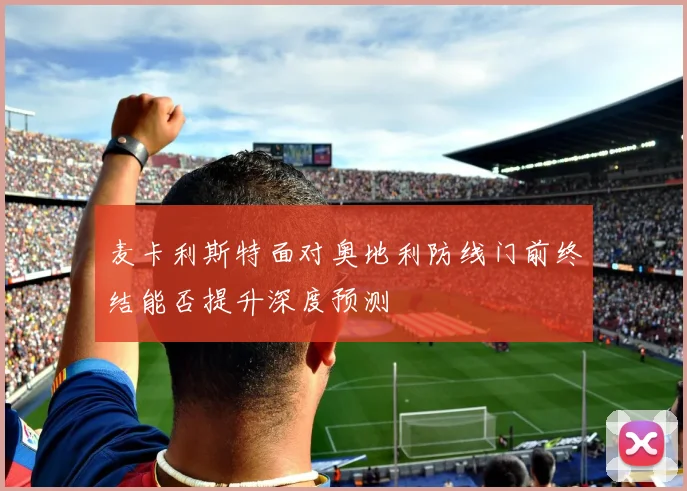 麦卡利斯特面对奥地利防线门前终结能否提升深度预测