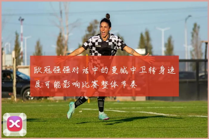 欧冠强强对话中的曼城中卫转身速度可能影响比赛整体节奏