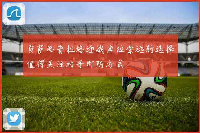 贡萨洛普拉塔迎战库拉索远射选择值得关注对手盯防方式