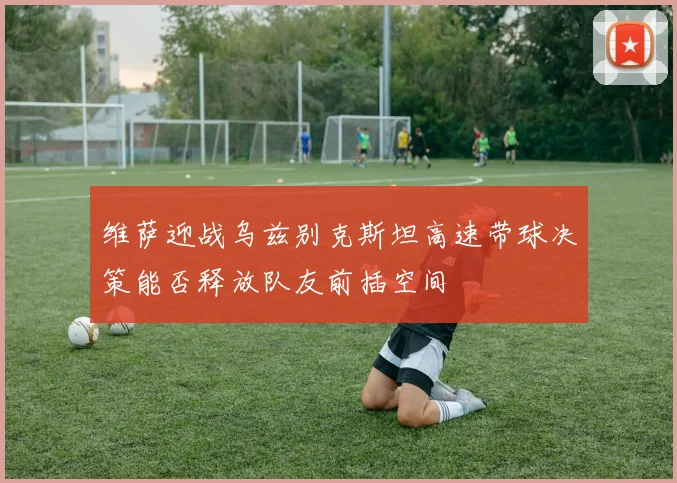维萨迎战乌兹别克斯坦高速带球决策能否释放队友前插空间