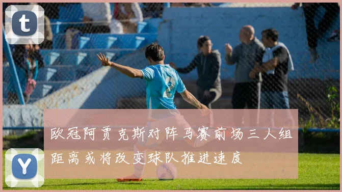 欧冠阿贾克斯对阵马赛前场三人组距离或将改变球队推进速度
