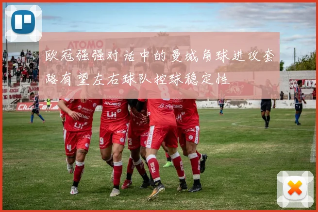 欧冠强强对话中的曼城角球进攻套路有望左右球队控球稳定性