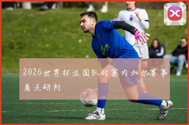 2026世界杯法国队对塞内加尔赛事看点研判