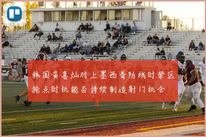 韩国黄喜灿对上墨西哥防线时禁区抢点时机能否持续制造射门机会