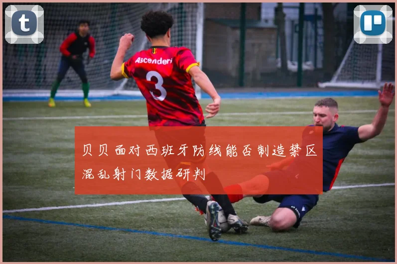 贝贝面对西班牙防线能否制造禁区混乱射门数据研判