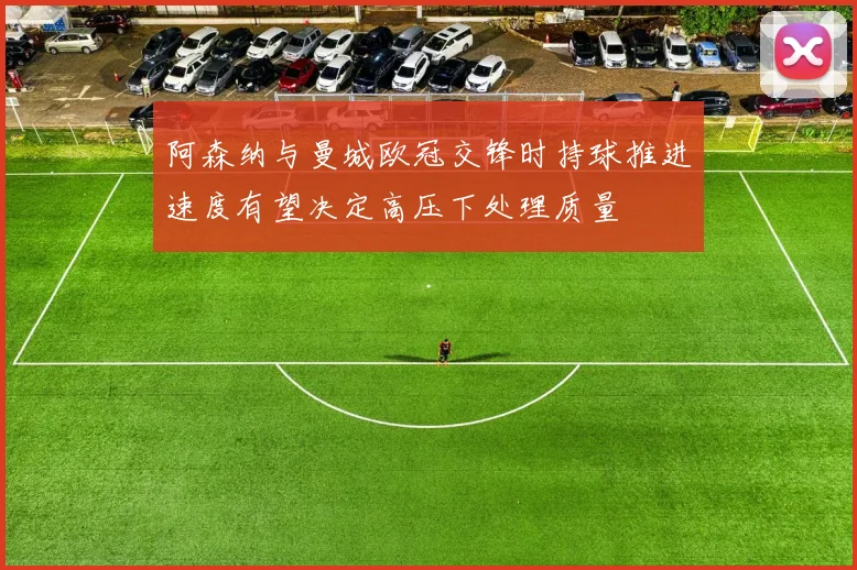 阿森纳与曼城欧冠交锋时持球推进速度有望决定高压下处理质量