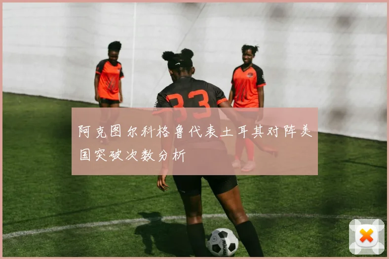 阿克图尔科格鲁代表土耳其对阵美国突破次数分析