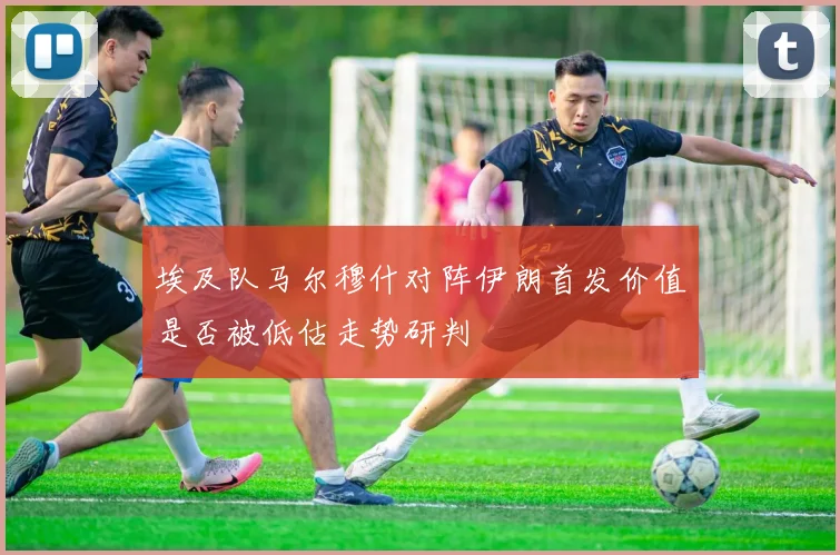 埃及队马尔穆什对阵伊朗首发价值是否被低估走势研判