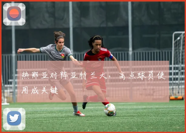 热那亚对阵亚特兰大，高点球员使用成关键