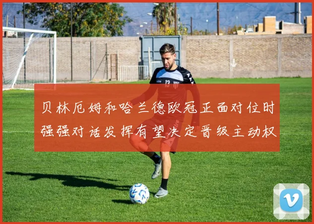 贝林厄姆和哈兰德欧冠正面对位时强强对话发挥有望决定晋级主动权