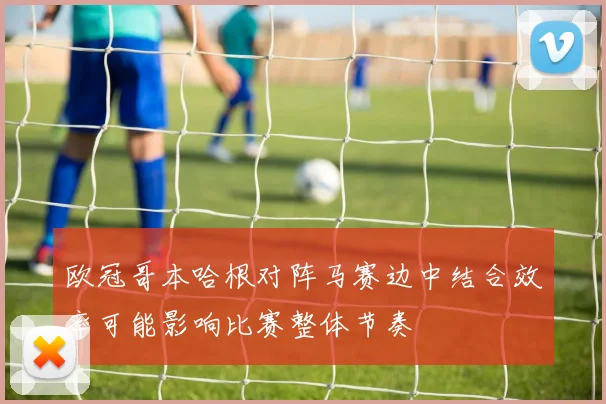 欧冠哥本哈根对阵马赛边中结合效率可能影响比赛整体节奏