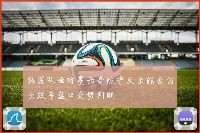 韩国队面对墨西哥防守反击能否打出效率盘口走势判断