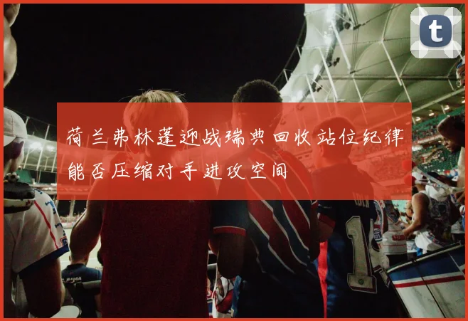 荷兰弗林蓬迎战瑞典回收站位纪律能否压缩对手进攻空间