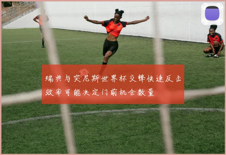 瑞典与突尼斯世界杯交锋快速反击效率可能决定门前机会数量